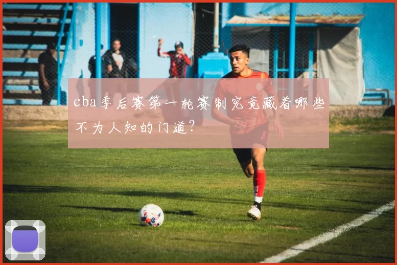 cba季后赛第一轮赛制究竟藏着哪些不为人知的门道？